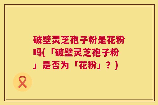 破壁灵芝孢子粉是花粉吗(「破壁灵芝孢子粉」是否为「花粉」?) 第1张 破壁灵芝孢子粉是花粉吗(「破壁灵芝孢子粉」是否为「花粉」?) 第1张