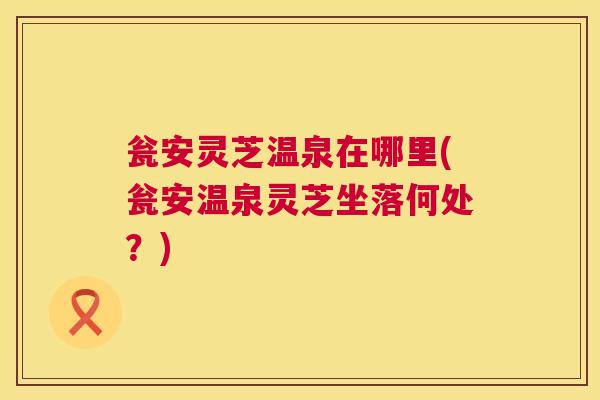 瓮安灵芝温泉在哪里(瓮安温泉灵芝坐落何处?) 第1张 瓮安灵芝温泉在哪里(瓮安温泉灵芝坐落何处?) 第1张