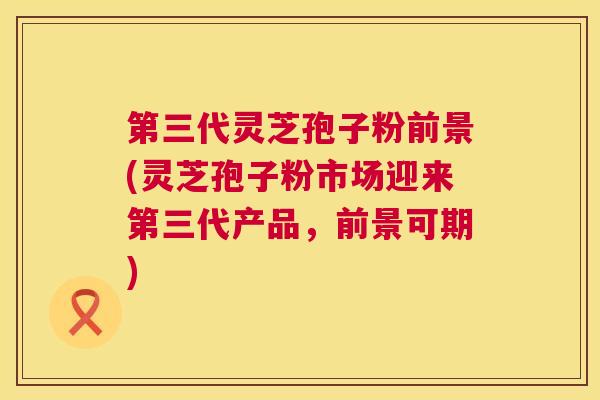 第三代灵芝孢子粉前景(灵芝孢子粉市场迎来第三代产品,前景可期) 第1张 第三代灵芝孢子粉前景(灵芝孢子粉市场迎来第三代产品,前景可期) 第1张