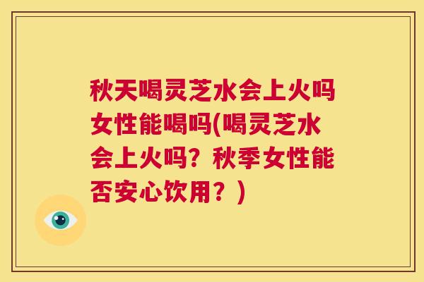 秋天喝灵芝水会上火吗女性能喝吗(喝灵芝水会上火吗?秋季女性能否安心饮用?) 第1张 秋天喝灵芝水会上火吗女性能喝吗(喝灵芝水会上火吗?秋季女性能否安心饮用?) 第1张