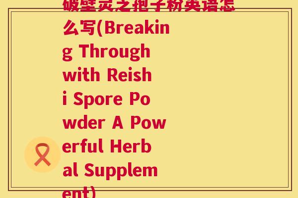 破壁灵芝孢子粉英语怎么写(Breaking Through with Reishi Spore Powder A Powerful Herbal Supplement) 第1张 破壁灵芝孢子粉英语怎么写(Breaking Through with Reishi Spore Powder A Powerful Herbal Supplement) 第1张