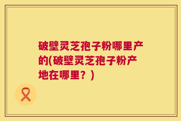 破壁灵芝孢子粉哪里产的(破壁灵芝孢子粉产地在哪里?) 第1张 破壁灵芝孢子粉哪里产的(破壁灵芝孢子粉产地在哪里?) 第1张
