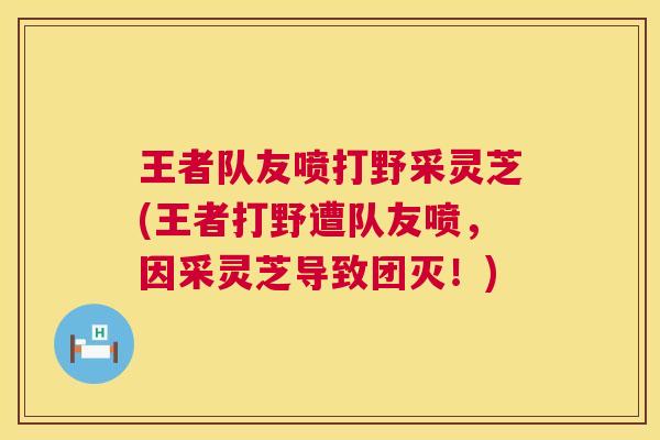 王者队友喷打野采灵芝(王者打野遭队友喷，因采灵芝导致团灭！)  第1张