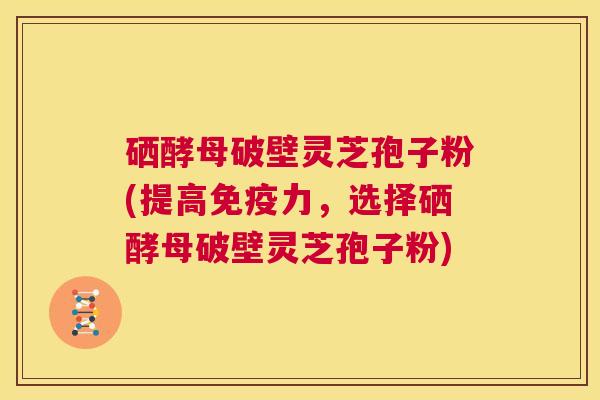 硒酵母破壁灵芝孢子粉(提高免疫力，选择硒酵母破壁灵芝孢子粉)  第1张