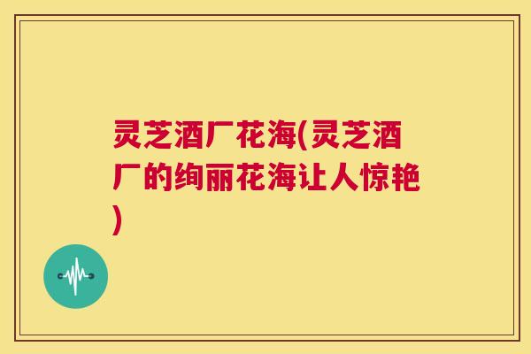 灵芝酒厂花海(灵芝酒厂的绚丽花海让人惊艳) 第1张 灵芝酒厂花海(灵芝酒厂的绚丽花海让人惊艳) 第1张