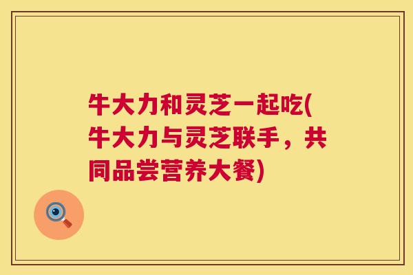 牛大力和灵芝一起吃(牛大力与灵芝联手，共同品尝营养大餐)  第1张