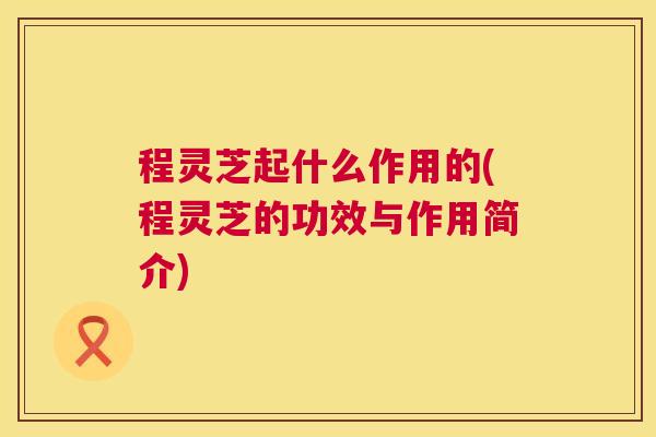 程灵芝起什么作用的(程灵芝的功效与作用简介)  第1张