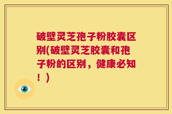 破壁灵芝孢子粉胶囊区别(破壁灵芝胶囊和孢子粉的区别，健康必知！)  第1张