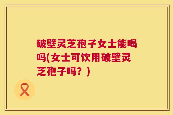 破壁灵芝孢子女士能喝吗(女士可饮用破壁灵芝孢子吗?) 第1张 破壁灵芝孢子女士能喝吗(女士可饮用破壁灵芝孢子吗?) 第1张