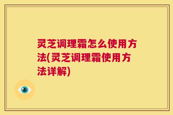 灵芝调理霜怎么使用方法(灵芝调理霜使用方法详解) 第1张 灵芝调理霜怎么使用方法(灵芝调理霜使用方法详解) 第1张