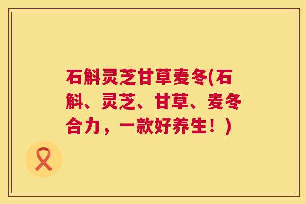 石斛灵芝甘草麦冬(石斛、灵芝、甘草、麦冬合力,一款好养生!) 第1张 石斛灵芝甘草麦冬(石斛、灵芝、甘草、麦冬合力,一款好养生!) 第1张