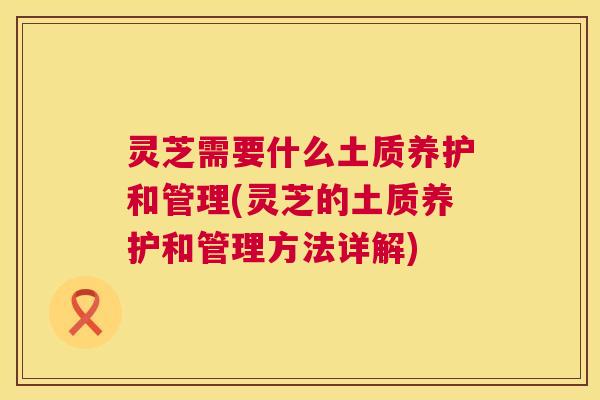 灵芝需要什么土质养护和管理(灵芝的土质养护和管理方法详解) 第1张 灵芝需要什么土质养护和管理(灵芝的土质养护和管理方法详解) 第1张
