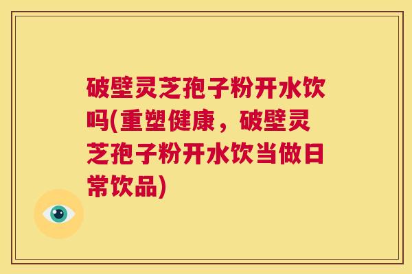 破壁灵芝孢子粉开水饮吗(重塑健康,破壁灵芝孢子粉开水饮当做日常饮品) 第1张 破壁灵芝孢子粉开水饮吗(重塑健康,破壁灵芝孢子粉开水饮当做日常饮品) 第1张
