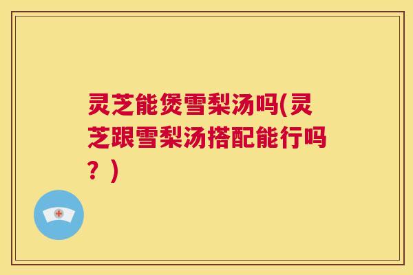 灵芝能煲雪梨汤吗(灵芝跟雪梨汤搭配能行吗？)  第1张