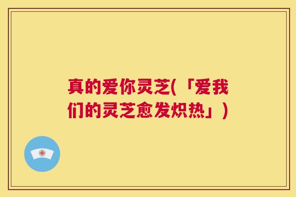 真的爱你灵芝(「爱我们的灵芝愈发炽热」)  第1张