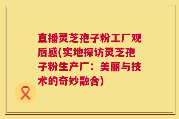 直播灵芝孢子粉工厂观后感(实地探访灵芝孢子粉生产厂：美丽与技术的奇妙融合)  第1张