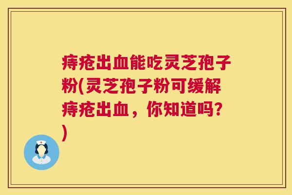 痔疮出血能吃灵芝孢子粉(灵芝孢子粉可缓解痔疮出血，你知道吗？)  第1张
