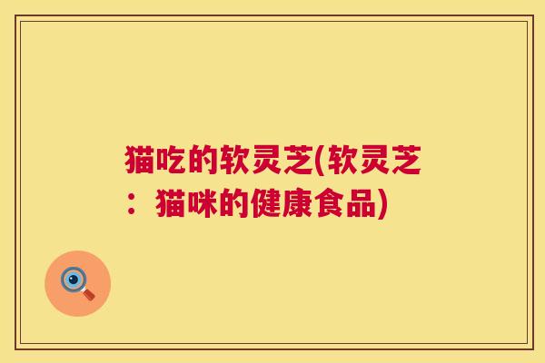 猫吃的软灵芝(软灵芝:猫咪的健康食品) 第1张 猫吃的软灵芝(软灵芝:猫咪的健康食品) 第1张