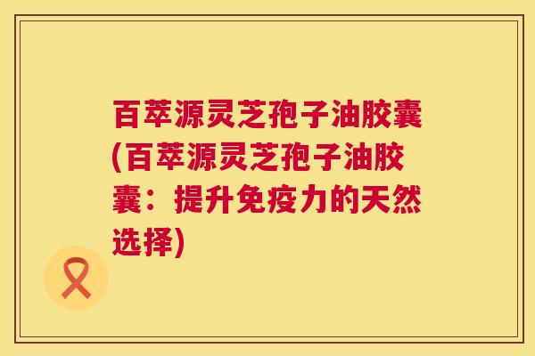 百萃源灵芝孢子油胶囊(百萃源灵芝孢子油胶囊:提升免疫力的天然选择) 第1张 百萃源灵芝孢子油胶囊(百萃源灵芝孢子油胶囊:提升免疫力的天然选择) 第1张