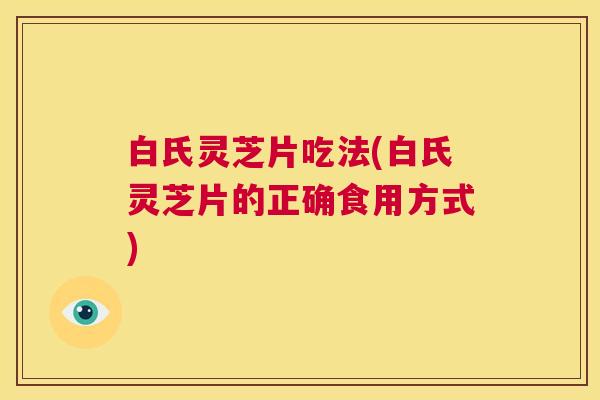 白氏灵芝片吃法(白氏灵芝片的正确食用方式) 第1张 白氏灵芝片吃法(白氏灵芝片的正确食用方式) 第1张