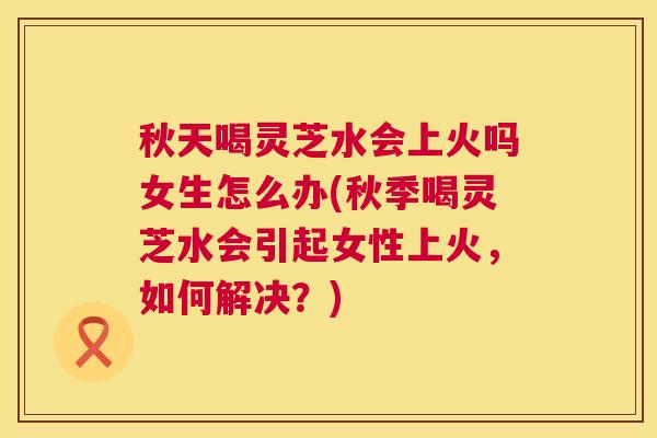 秋天喝灵芝水会上火吗女生怎么办(秋季喝灵芝水会引起女性上火,如何解决?) 第1张 秋天喝灵芝水会上火吗女生怎么办(秋季喝灵芝水会引起女性上火,如何解决?) 第1张