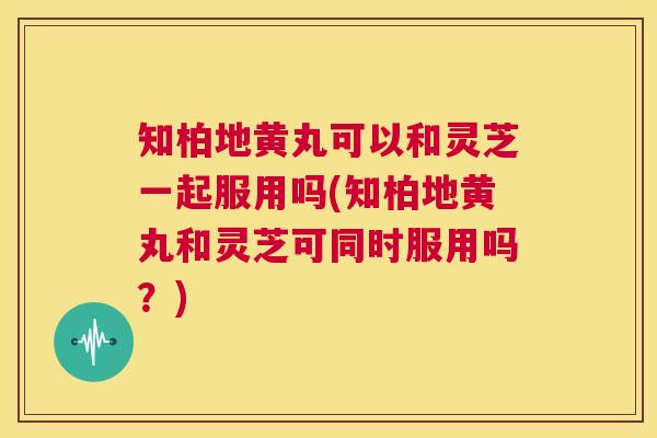 知柏地黄丸可以和灵芝一起服用吗(知柏地黄丸和灵芝可同时服用吗？)  第1张