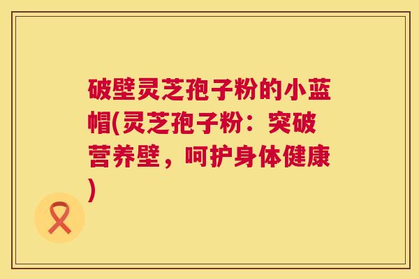 破壁灵芝孢子粉的小蓝帽(灵芝孢子粉：突破营养壁，呵护身体健康)  第1张
