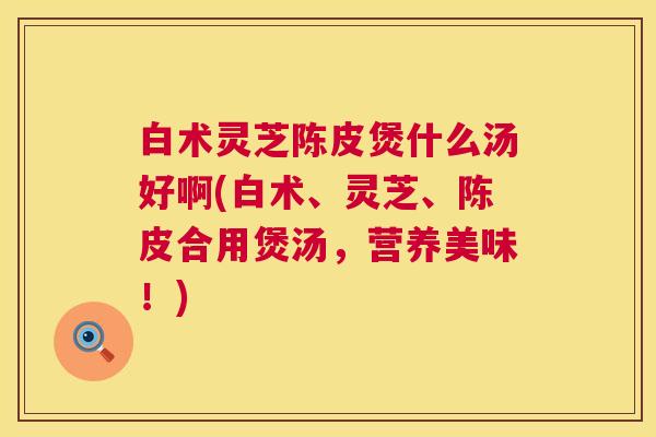 白术灵芝陈皮煲什么汤好啊(白术、灵芝、陈皮合用煲汤，营养美味！)  第1张
