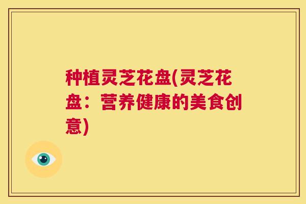 种植灵芝花盘(灵芝花盘：营养健康的美食创意)  第1张