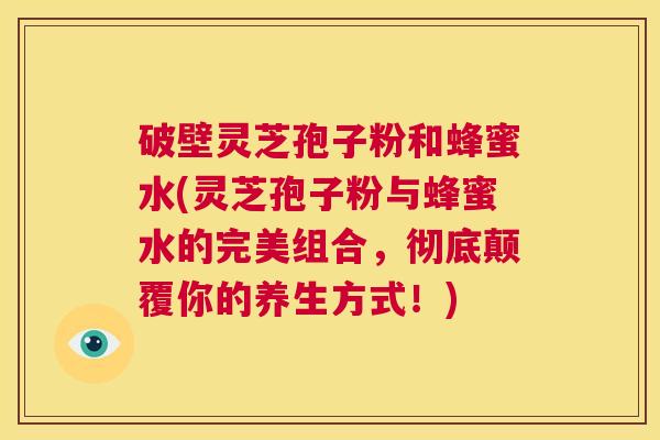 破壁灵芝孢子粉和蜂蜜水(灵芝孢子粉与蜂蜜水的完美组合，彻底颠覆你的养生方式！)  第1张
