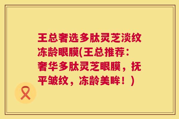 王总奢选多肽灵芝淡纹冻龄眼膜(王总推荐:奢华多肽灵芝眼膜,抚平皱纹,冻龄美眸!) 第1张 王总奢选多肽灵芝淡纹冻龄眼膜(王总推荐:奢华多肽灵芝眼膜,抚平皱纹,冻龄美眸!) 第1张