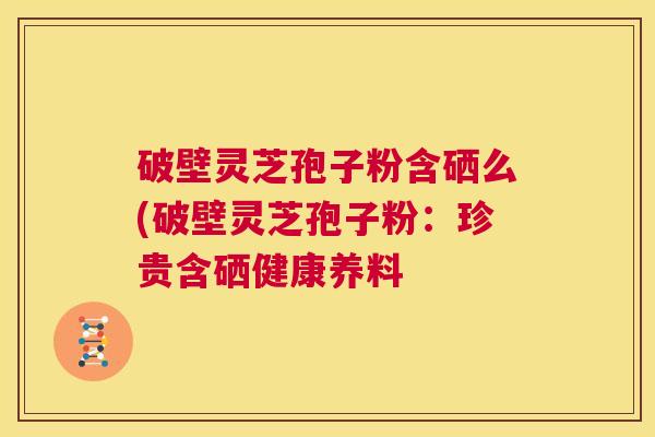 破壁灵芝孢子粉含硒么(破壁灵芝孢子粉：珍贵含硒健康养料  第1张