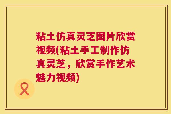 粘土仿真灵芝图片欣赏视频(粘土手工制作仿真灵芝，欣赏手作艺术魅力视频)  第1张