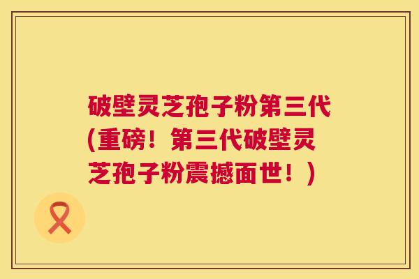 破壁灵芝孢子粉第三代(重磅！第三代破壁灵芝孢子粉震撼面世！)  第1张