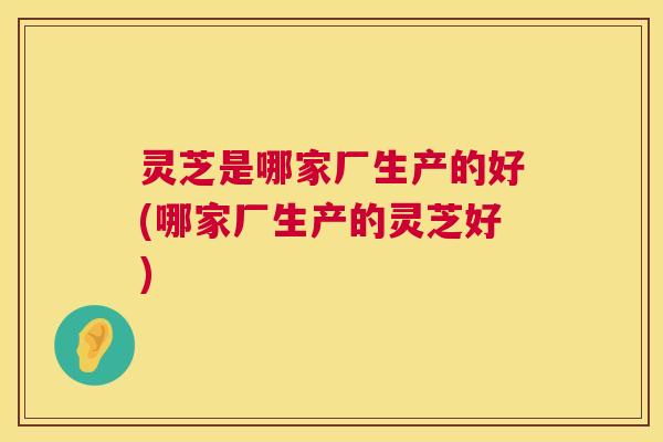 灵芝是哪家厂生产的好(哪家厂生产的灵芝好)  第1张