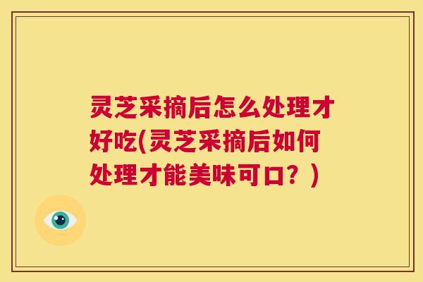 灵芝采摘后怎么处理才好吃(灵芝采摘后如何处理才能美味可口？)  第1张