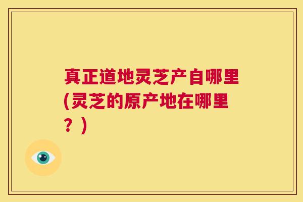 真正道地灵芝产自哪里(灵芝的原产地在哪里？)  第1张