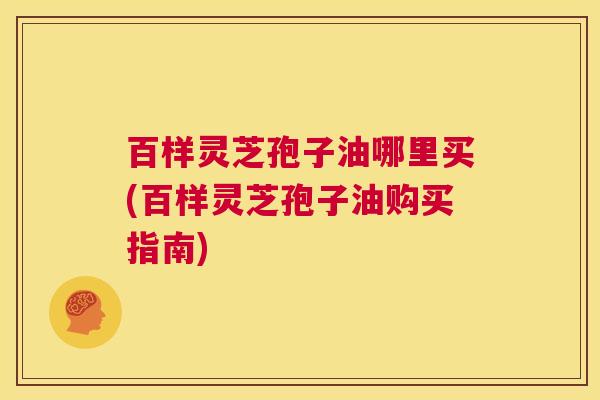 百样灵芝孢子油哪里买(百样灵芝孢子油购买指南)  第1张