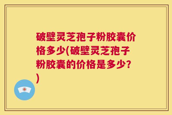 破壁灵芝孢子粉胶囊价格多少(破壁灵芝孢子粉胶囊的价格是多少？)  第1张
