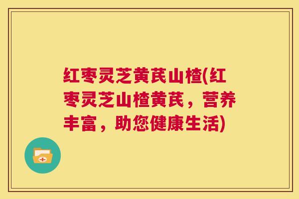红枣灵芝黄芪山楂(红枣灵芝山楂黄芪，营养丰富，助您健康生活)  第1张