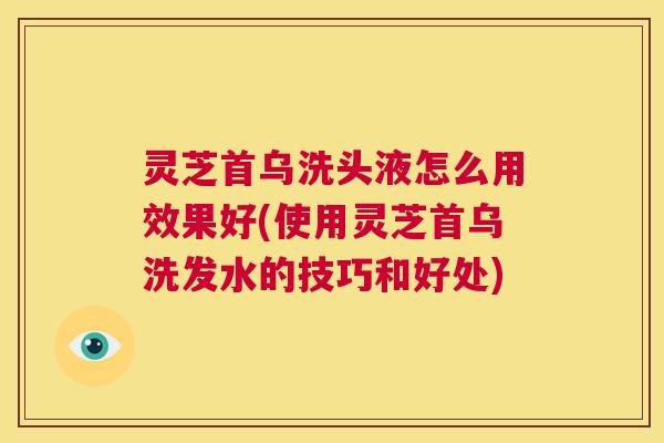 灵芝首乌洗头液怎么用效果好(使用灵芝首乌洗发水的技巧和好处)  第1张