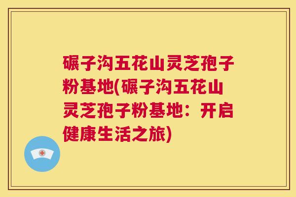 碾子沟五花山灵芝孢子粉基地(碾子沟五花山灵芝孢子粉基地:开启健康生活之旅) 第1张 碾子沟五花山灵芝孢子粉基地(碾子沟五花山灵芝孢子粉基地:开启健康生活之旅) 第1张
