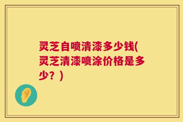 灵芝自喷清漆多少钱(灵芝清漆喷涂价格是多少？)  第1张