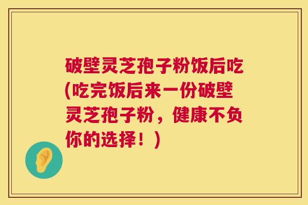 破壁灵芝孢子粉饭后吃(吃完饭后来一份破壁灵芝孢子粉，健康不负你的选择！)  第1张