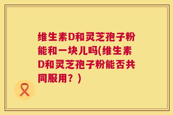 维生素D和灵芝孢子粉能和一块儿吗(维生素D和灵芝孢子粉能否共同服用？)  第1张