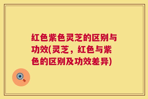 红色紫色灵芝的区别与功效(灵芝，红色与紫色的区别及功效差异)  第1张