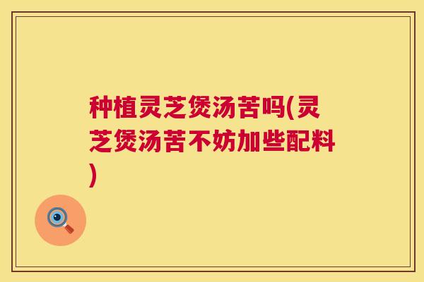 种植灵芝煲汤苦吗(灵芝煲汤苦不妨加些配料)  第1张