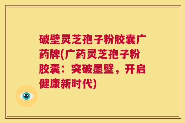 破壁灵芝孢子粉胶囊广药牌(广药灵芝孢子粉胶囊：突破墨壁，开启健康新时代)  第1张