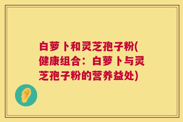 白萝卜和灵芝孢子粉(健康组合：白萝卜与灵芝孢子粉的营养益处)  第1张
