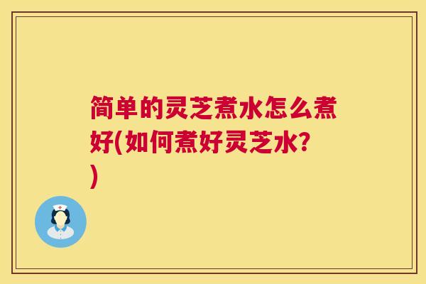简单的灵芝煮水怎么煮好(如何煮好灵芝水？)  第1张